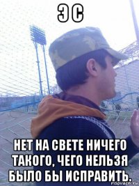 э с нет на свете ничего такого, чего нельзя было бы исправить.