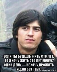  если ты будешь жить сто лет, то я хочу жить сто лет минус один день — не хочу прожить и дня без тебя.