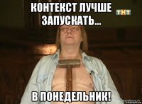 контекст лучше запускать... в понедельник!
