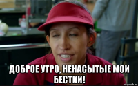  доброе утро, ненасытые мои бестии!