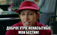  доброе утро, ненасытные мои бестии!