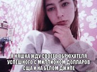  я няшка жду своего обрюхателя успешного с миллионом долларов сща и на белом джипе