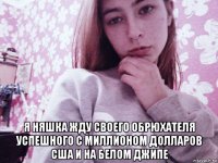  я няшка жду своего обрюхателя успешного с миллионом долларов сша и на белом джипе