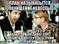 план называеытся похищение невесты надо утром когда все спят спиздить невесту и одать троим ребятом