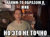 каким-то образом я жив но это не точно