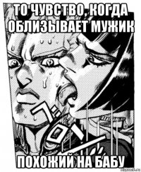 то чувство, когда облизывает мужик похожий на бабу