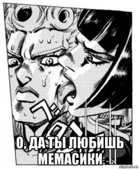  о, да ты любишь мемасики