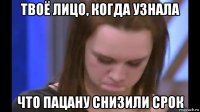 твоё лицо, когда узнала что пацану снизили срок