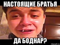 настоящие братья да боднар?