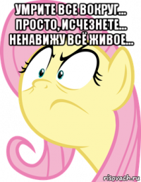 умрите все вокруг... просто, исчезнете... ненавижу всё живое... 