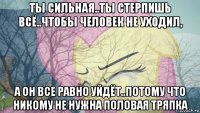 ты сильная..ты стерпишь всё..чтобы человек не уходил, а он все равно уйдёт..потому что никому не нужна половая тряпка
