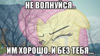 не волнуйся.. им хорошо, и без тебя...