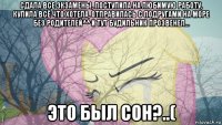 сдала все экзамены, поступила на любимую работу, купила всё что хотела, отправилась с подругами на море без родителей^^ и тут будильник прозвенел... это был сон?..(