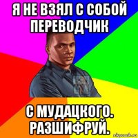 я не взял с собой переводчик с мудацкого. разшифруй.