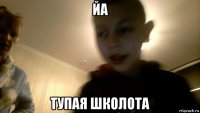 йа тупая школота