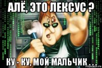 алё, это лексус ? ку - ку, мой мальчик . . .