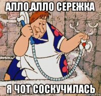 алло,алло сережка я чот соскучилась