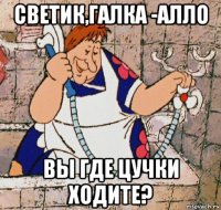 светик,галка -алло вы где цучки ходите?