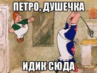 петро, душечка идик сюда