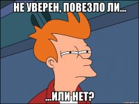 не уверен, повезло ли... ...или нет?