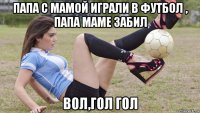 папа с мамой играли в футбол , папа маме забил вол,гол гол