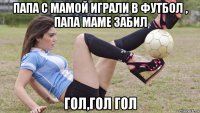 папа с мамой играли в футбол , папа маме забил гол,гол гол