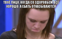 твоё лицо, когда со здоровьем всё хорошо, а ебать отказываются 