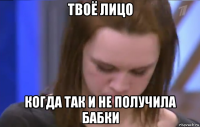 твоё лицо когда так и не получила бабки