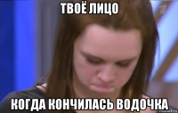 твоё лицо когда кончилась водочка