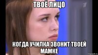 твоё лицо когда училка звонит твоей мамке