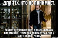 для тех, кто не понимает, почему девчонки ходят в туалет парами, напоминаю: гермиона пошла туда одна и на неё напал тролль.