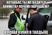 котакбас ты же водител акимата? почему нарушаем? я права купил в талдыке