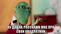  ну давай, расскажи мне про свои квадратики