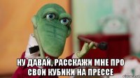 ну давай, расскажи мне про свои кубики на прессе
