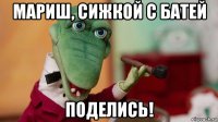 мариш, сижкой с батей поделись!