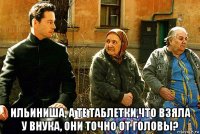  ильиниша, а те таблетки,что взяла у внука, они точно от головы?