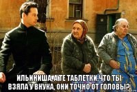  ильиниша, а те таблетки,что ты взяла у внука, они точно от головы?