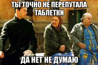 ты точно не перепутала таблетки да нет не думаю