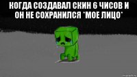 когда создавал скин 6 чисов и он не сохранился *мое лицо* 