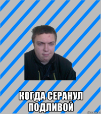  когда серанул подливой