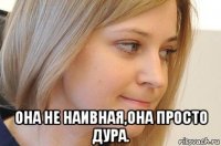  она не наивная,она просто дура.