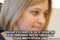  как-будто сегодня, а не 100 лет назад, она лично похоронила зверски замученных членов императорской семьи