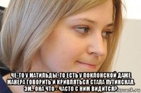  че-то у матильды, то есть у поклонской даже манера говорить и кривляться стала путинская. эм.. она что - часто с ним видится?