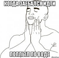 когда заебался идти поплыл по воде