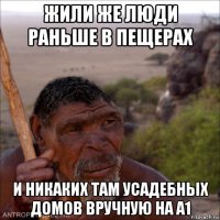 жили же люди раньше в пещерах и никаких там усадебных домов вручную на а1