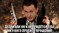  делай как он и не придётся тебе ни у кого просить прощения