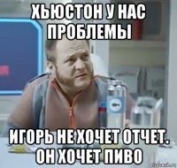 хьюстон у нас проблемы игорь не хочет отчет. он хочет пиво
