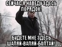 сейчас я наведу здесь порядок! будете мне здесь шаляй-валяй-болтай!
