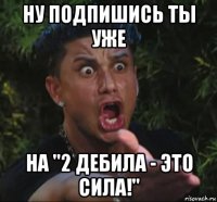 ну подпишись ты уже на "2 дебила - это сила!"
