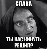 слава ты нас кинуть решил?